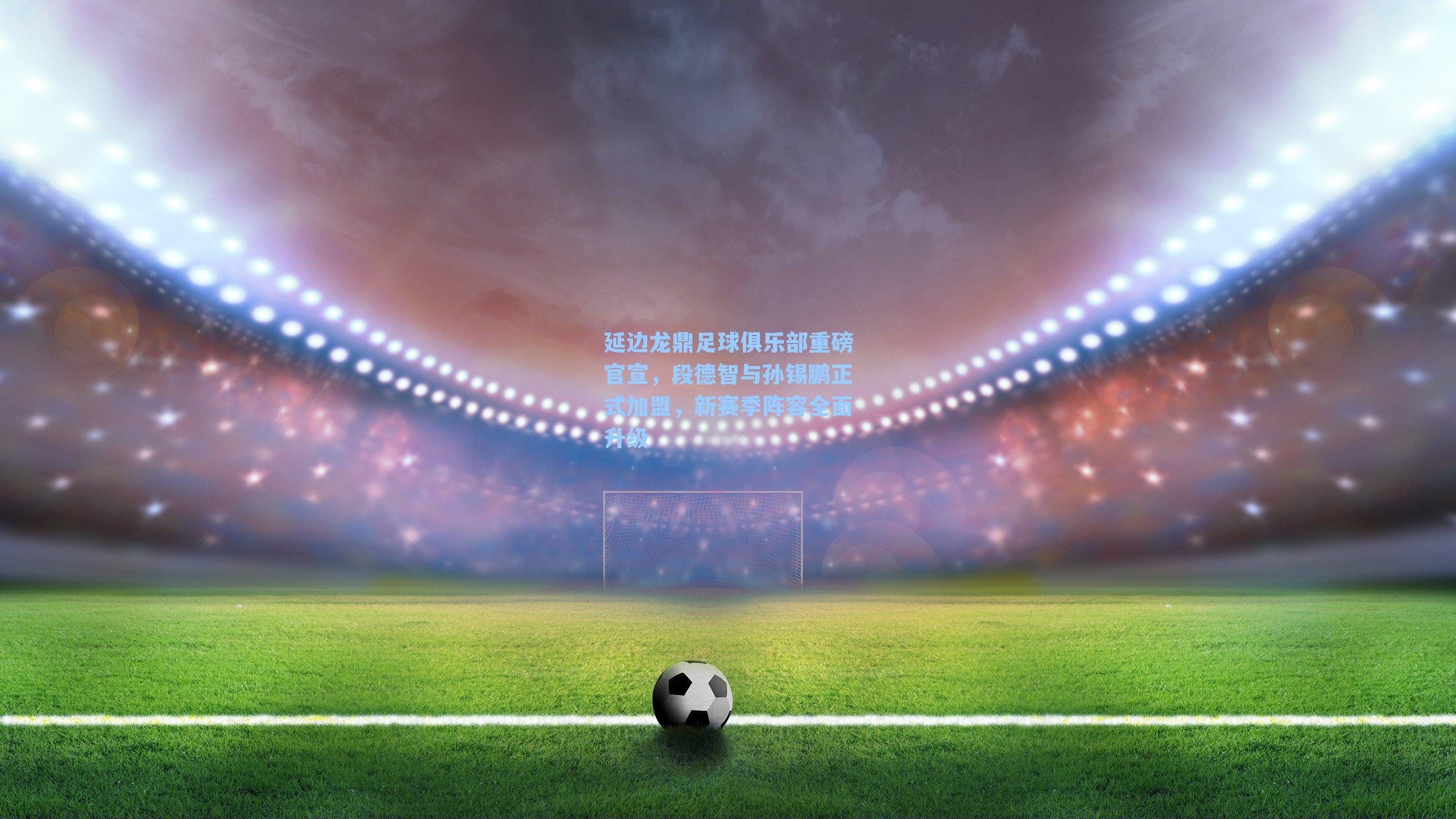 延边龙鼎足球俱乐部重磅官宣,段德智与孙锡鹏正式加盟,新赛季阵容全面升级